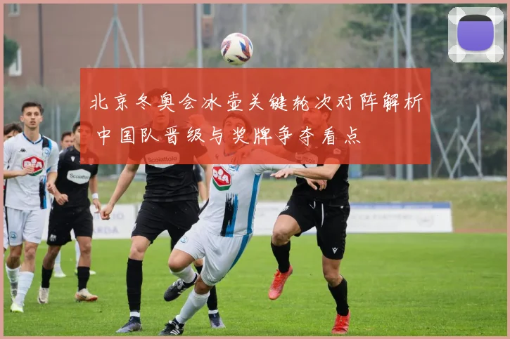 北京冬奥会冰壶关键轮次对阵解析 中国队晋级与奖牌争夺看点