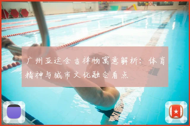 广州亚运会吉祥物寓意解析：体育精神与城市文化融合看点