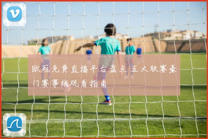 欧冠免费直播平台盘点 五大联赛豪门赛事线观看指南